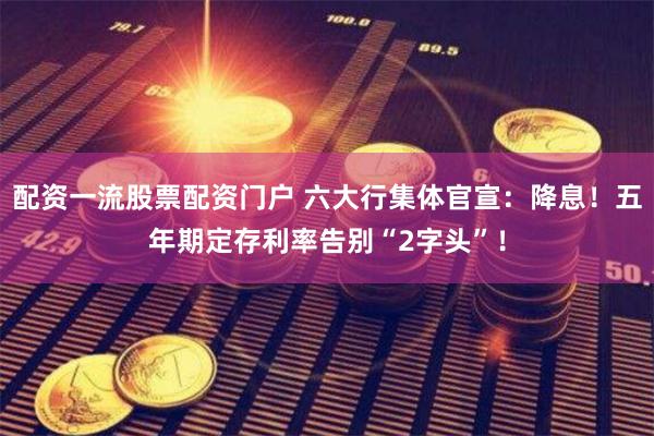 配资一流股票配资门户 六大行集体官宣：降息！五年期定存利率告别“2字头”！