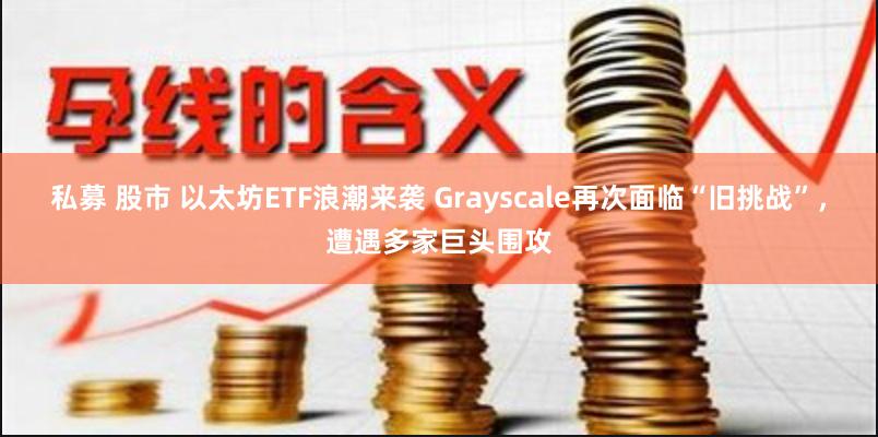 私募 股市 以太坊ETF浪潮来袭 Grayscale再次面临“旧挑战”，遭遇多家巨头围攻