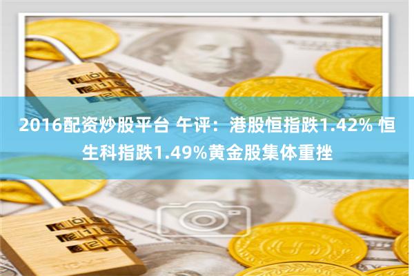 2016配资炒股平台 午评：港股恒指跌1.42% 恒生科指跌1.49%黄金股集体重挫