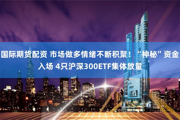 国际期货配资 市场做多情绪不断积聚！“神秘”资金入场 4只沪深300ETF集体放量