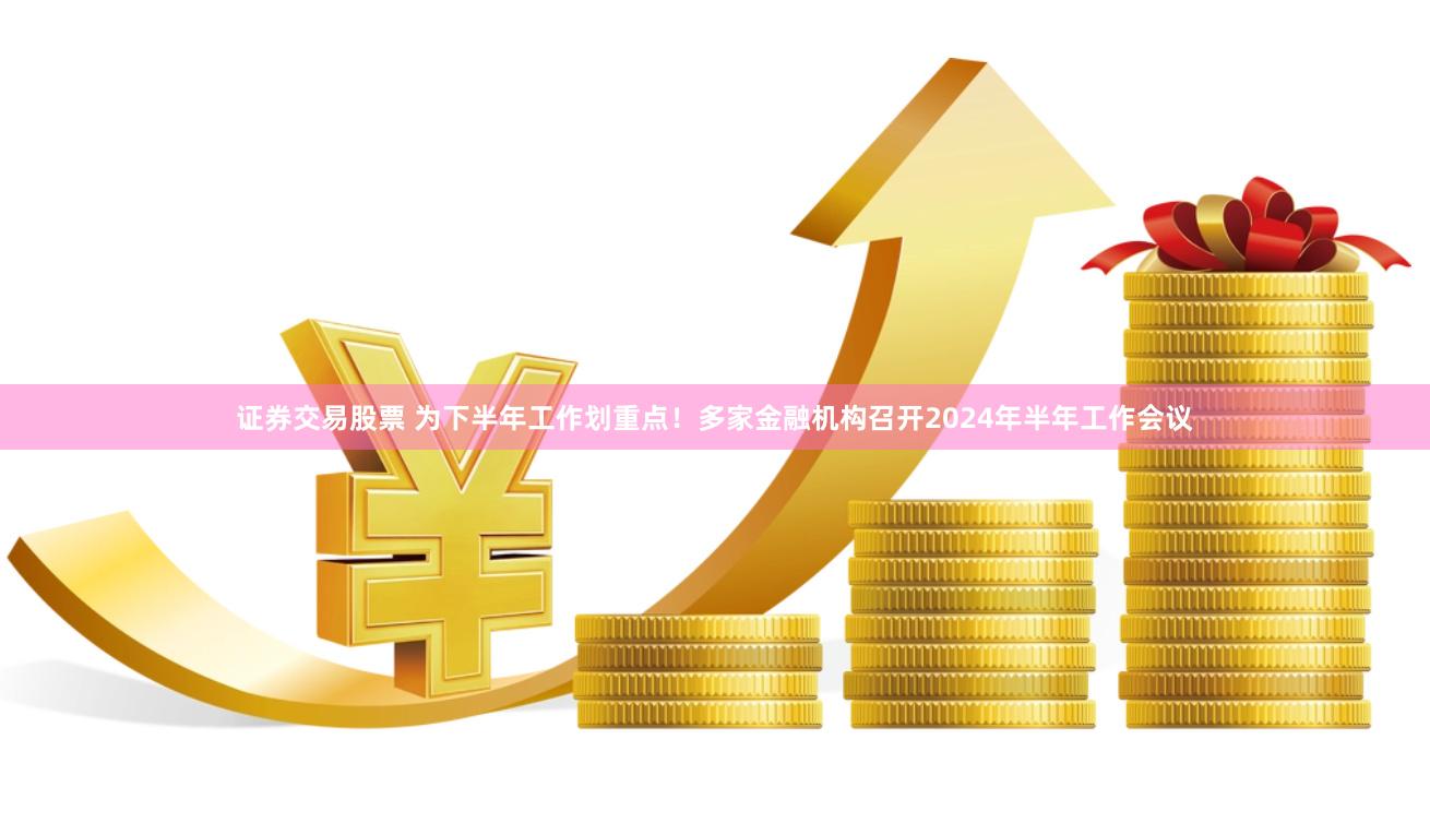 证券交易股票 为下半年工作划重点！多家金融机构召开2024年半年工作会议