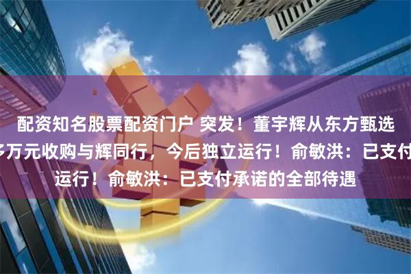 配资知名股票配资门户 突发！董宇辉从东方甄选离职，以7600多万元收购与辉同行，今后独立运行！俞敏洪：已支付承诺的全部待遇