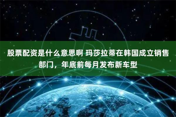 股票配资是什么意思啊 玛莎拉蒂在韩国成立销售部门，年底前每月发布新车型