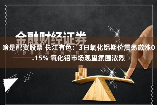 啥是配资股票 长江有色：3日氧化铝期价震荡微涨0.15% 氧化铝市场观望氛围浓烈