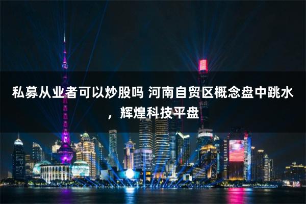 私募从业者可以炒股吗 河南自贸区概念盘中跳水，辉煌科技平盘