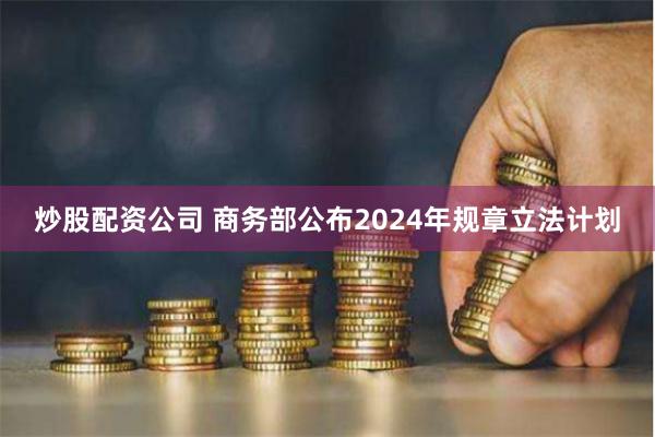 炒股配资公司 商务部公布2024年规章立法计划