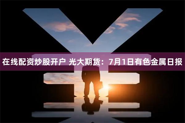 在线配资炒股开户 光大期货：7月1日有色金属日报