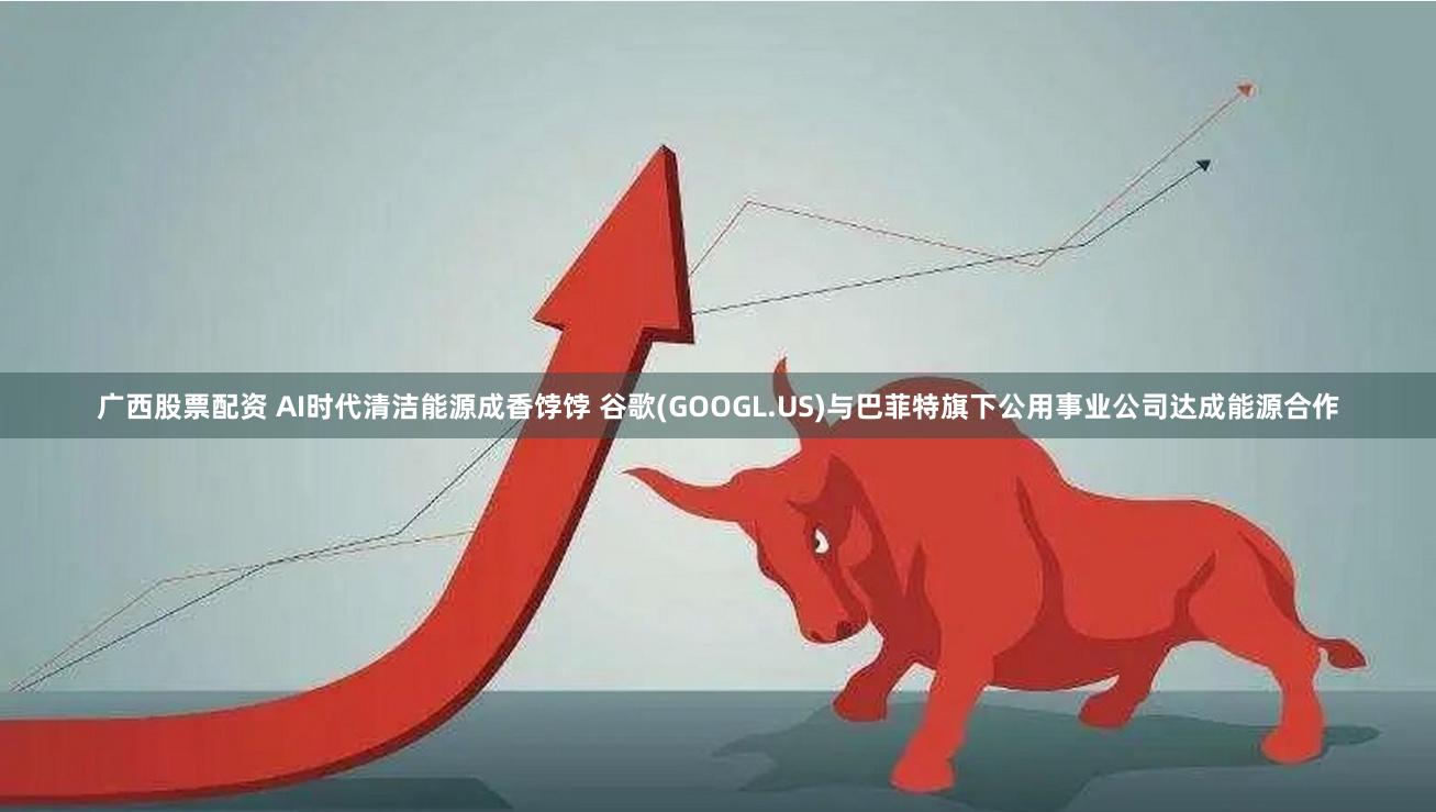 广西股票配资 AI时代清洁能源成香饽饽 谷歌(GOOGL.US)与巴菲特旗下公用事业公司达成能源合作