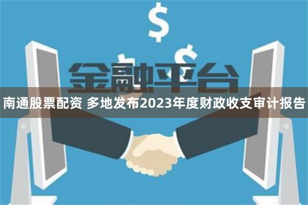 南通股票配资 多地发布2023年度财政收支审计报告