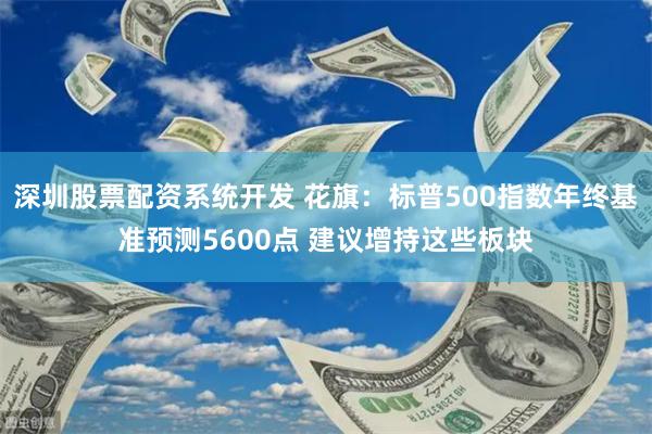 深圳股票配资系统开发 花旗：标普500指数年终基准预测5600点 建议增持这些板块