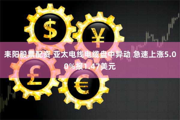 耒阳股票配资 亚太电线电缆盘中异动 急速上涨5.00%报1.47美元