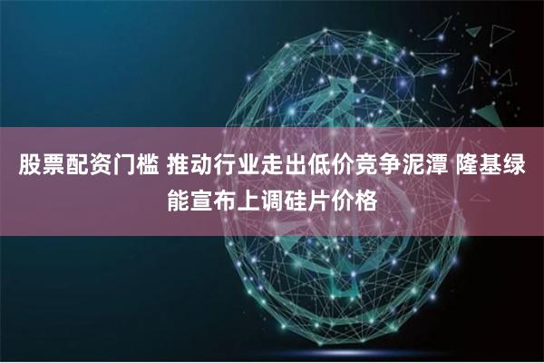 股票配资门槛 推动行业走出低价竞争泥潭 隆基绿能宣布上调硅片价格