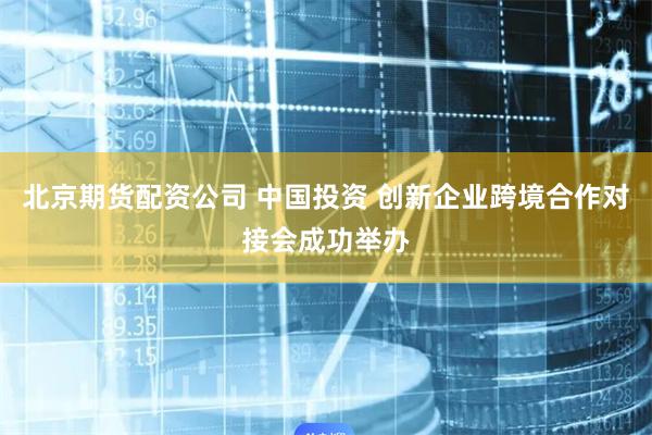 北京期货配资公司 中国投资 创新企业跨境合作对接会成功举办