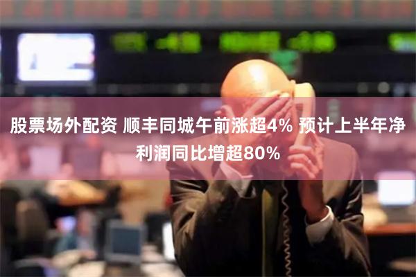 股票场外配资 顺丰同城午前涨超4% 预计上半年净利润同比增超80%