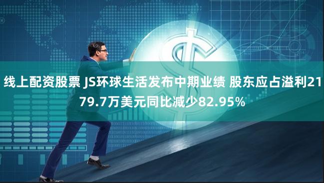 线上配资股票 JS环球生活发布中期业绩 股东应占溢利2179.7万美元同比减少82.95%