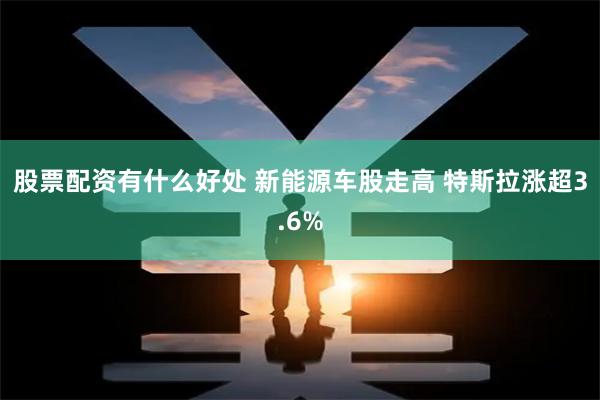 股票配资有什么好处 新能源车股走高 特斯拉涨超3.6%