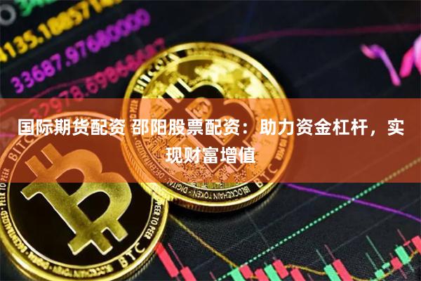 国际期货配资 邵阳股票配资：助力资金杠杆，实现财富增值