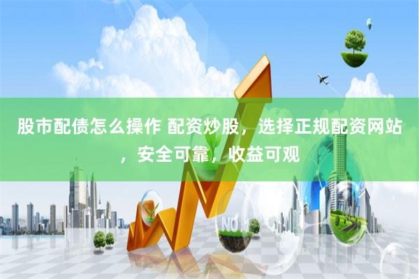 股市配债怎么操作 配资炒股，选择正规配资网站，安全可靠，收益可观