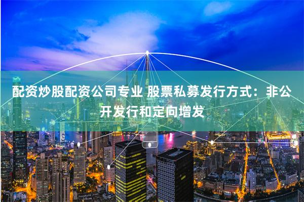 配资炒股配资公司专业 股票私募发行方式：非公开发行和定向增发