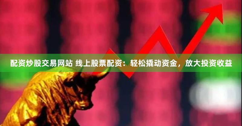 配资炒股交易网站 线上股票配资：轻松撬动资金，放大投资收益