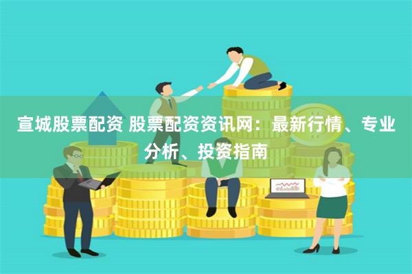 宣城股票配资 股票配资资讯网：最新行情、专业分析、投资指南