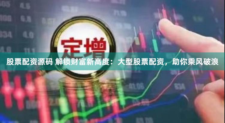 股票配资源码 解锁财富新高度：大型股票配资，助你乘风破浪