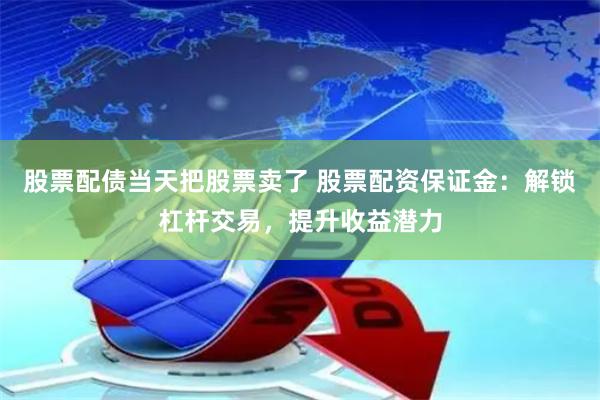 股票配债当天把股票卖了 股票配资保证金：解锁杠杆交易，提升收益潜力