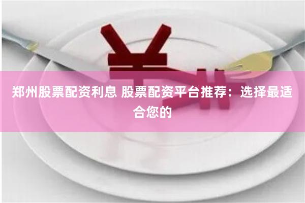 郑州股票配资利息 股票配资平台推荐：选择最适合您的