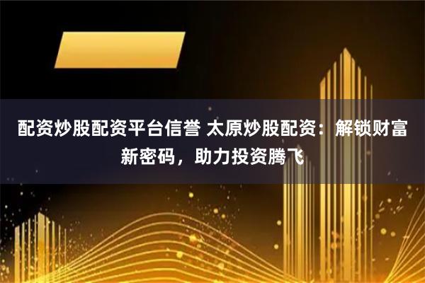 配资炒股配资平台信誉 太原炒股配资：解锁财富新密码，助力投资腾飞