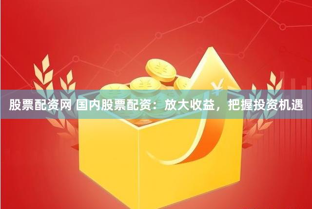股票配资网 国内股票配资：放大收益，把握投资机遇
