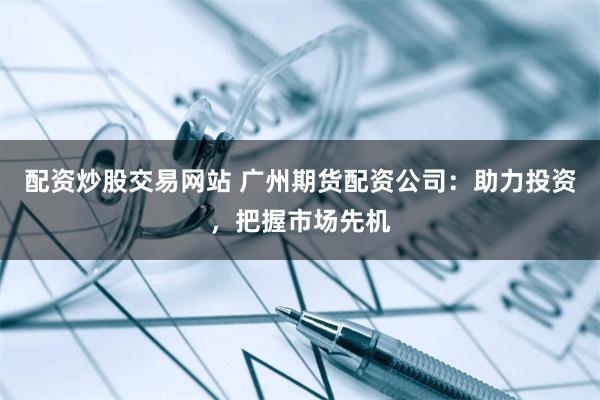 配资炒股交易网站 广州期货配资公司：助力投资，把握市场先机