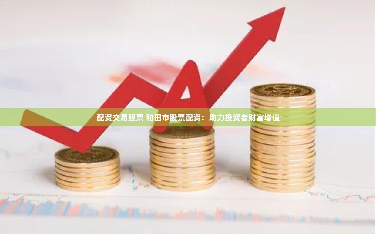 配资交易股票 和田市股票配资：助力投资者财富增值