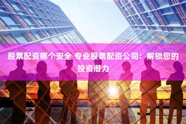股票配资哪个安全 专业股票配资公司：解锁您的投资潜力