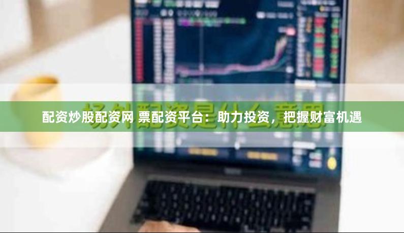 配资炒股配资网 票配资平台：助力投资，把握财富机遇