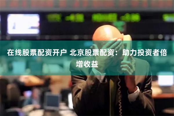 在线股票配资开户 北京股票配资：助力投资者倍增收益