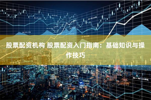 股票配资机构 股票配资入门指南：基础知识与操作技巧