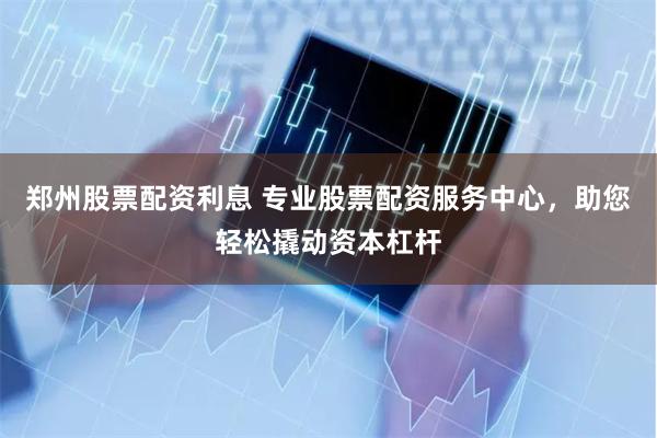 郑州股票配资利息 专业股票配资服务中心，助您轻松撬动资本杠杆