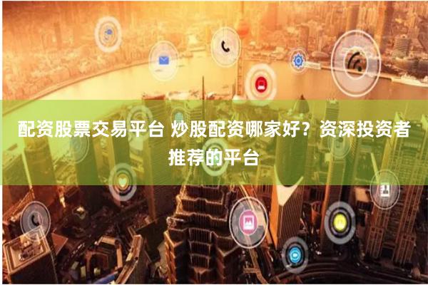配资股票交易平台 炒股配资哪家好？资深投资者推荐的平台