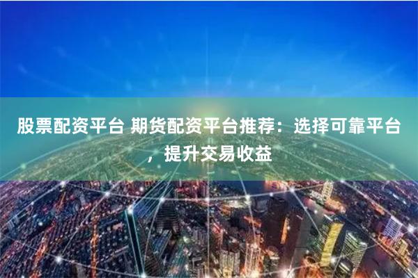 股票配资平台 期货配资平台推荐：选择可靠平台，提升交易收益